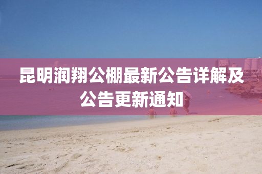 昆明润翔公棚最新公告详解及公告更新通知