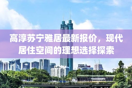 高淳苏宁雅居最新报价，现代居住空间的理想选择探索