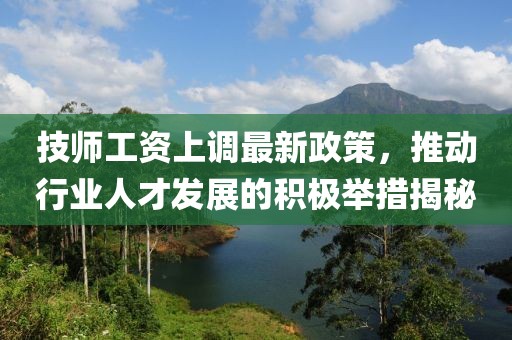 技师工资上调最新政策，推动行业人才发展的积极举措揭秘