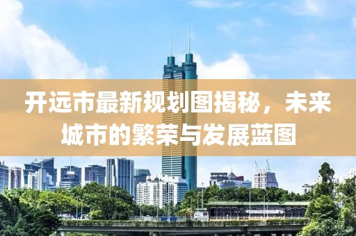 开远市最新规划图揭秘，未来城市的繁荣与发展蓝图