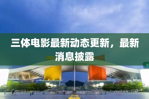 三体电影最新动态更新，最新消息披露