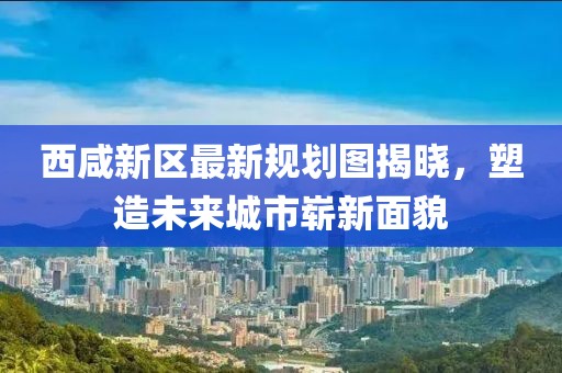 西咸新区最新规划图揭晓，塑造未来城市崭新面貌