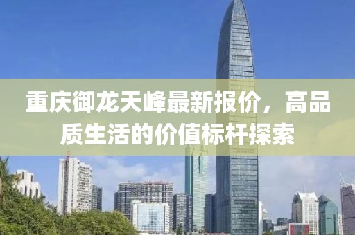重庆御龙天峰最新报价，高品质生活的价值标杆探索