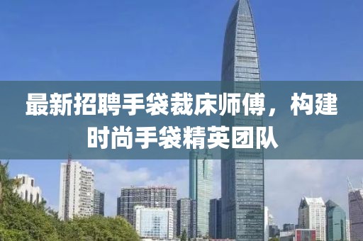 最新招聘手袋裁床师傅，构建时尚手袋精英团队