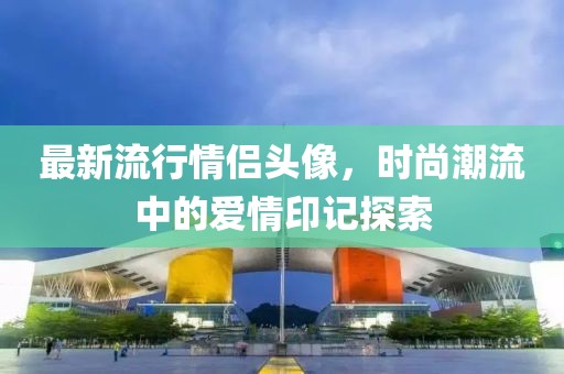 最新流行情侣头像，时尚潮流中的爱情印记探索