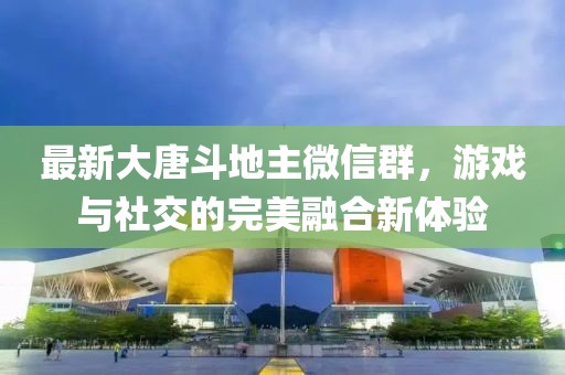 最新大唐斗地主微信群，游戏与社交的完美融合新体验