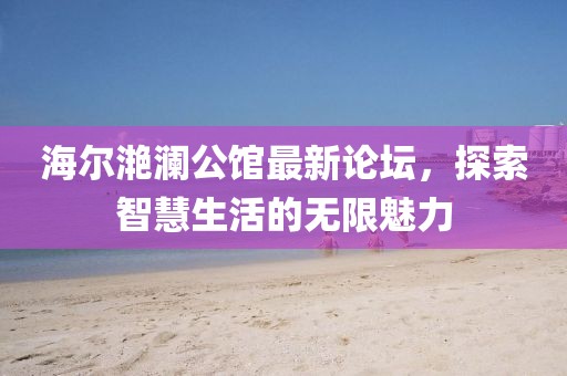 海尔滟澜公馆最新论坛，探索智慧生活的无限魅力