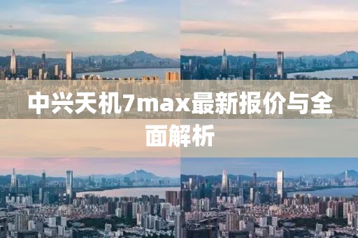中兴天机7max最新报价与全面解析