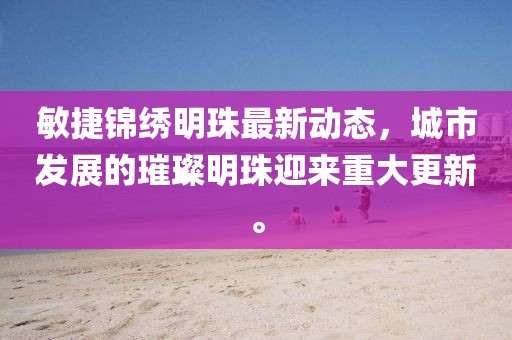 敏捷锦绣明珠最新动态，城市发展的璀璨明珠迎来重大更新。