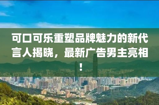 可口可乐重塑品牌魅力的新代言人揭晓，最新广告男主亮相！