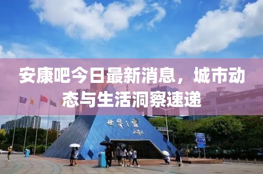 安康吧今日最新消息，城市动态与生活洞察速递