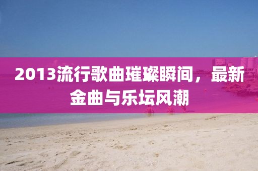 2013流行歌曲璀璨瞬间，最新金曲与乐坛风潮