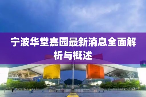 宁波华堂嘉园最新消息全面解析与概述