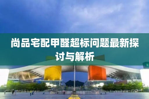 尚品宅配甲醛超标问题最新探讨与解析