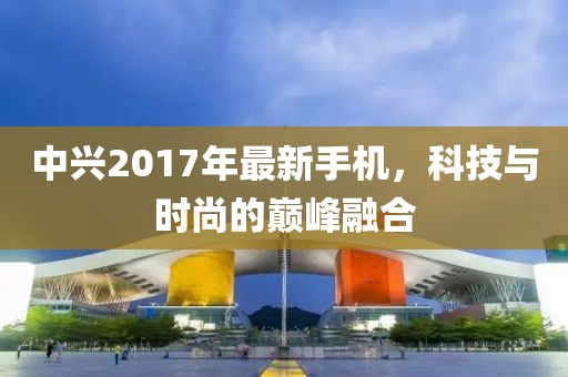 中兴2017年最新手机，科技与时尚的巅峰融合