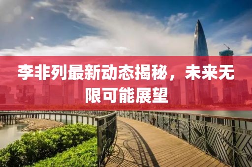 李非列最新动态揭秘，未来无限可能展望