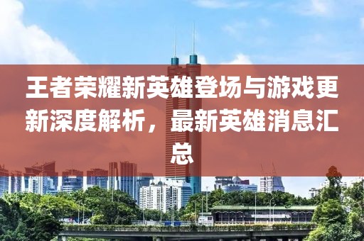 王者荣耀新英雄登场与游戏更新深度解析，最新英雄消息汇总