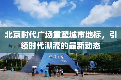 北京时代广场重塑城市地标，引领时代潮流的最新动态