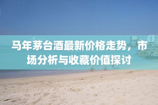 马年茅台酒最新价格走势，市场分析与收藏价值探讨