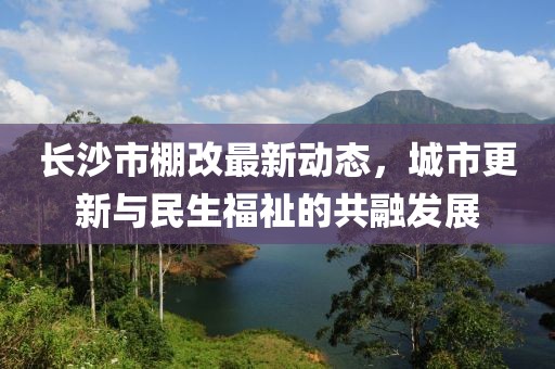 长沙市棚改最新动态，城市更新与民生福祉的共融发展
