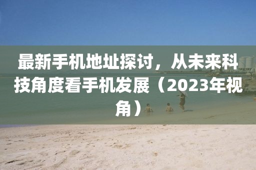 最新手机地址探讨，从未来科技角度看手机发展（2023年视角）