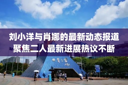 刘小洋与肖娜的最新动态报道聚焦二人最新进展热议不断