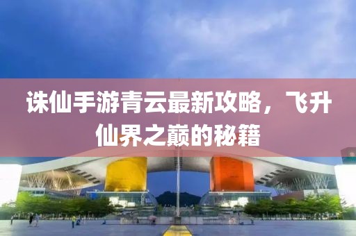 诛仙手游青云最新攻略，飞升仙界之巅的秘籍