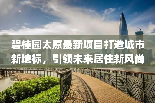 碧桂园太原最新项目打造城市新地标，引领未来居住新风尚