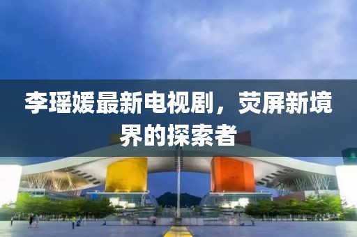 李瑶媛最新电视剧，荧屏新境界的探索者