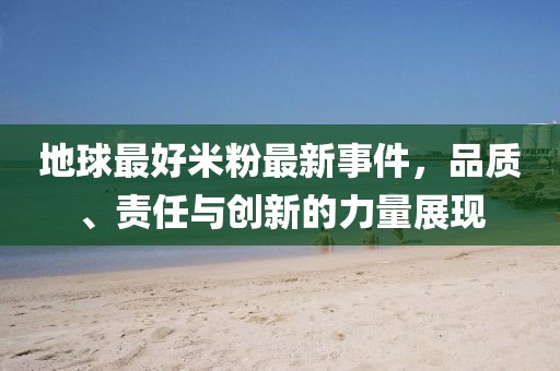 地球最好米粉最新事件，品质、责任与创新的力量展现