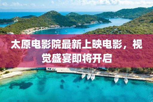 太原电影院最新上映电影，视觉盛宴即将开启