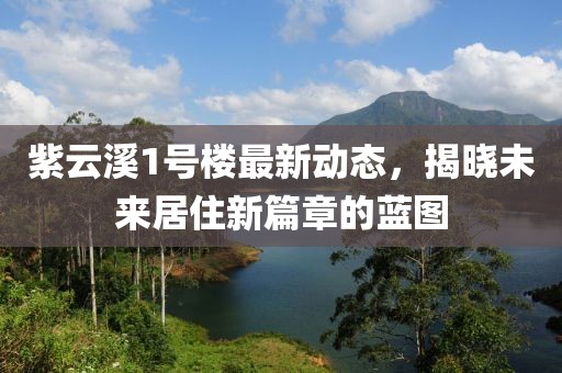 紫云溪1号楼最新动态，揭晓未来居住新篇章的蓝图