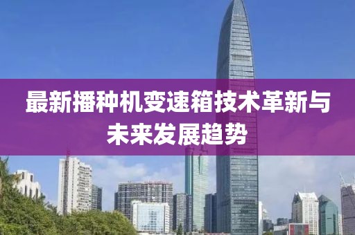 最新播种机变速箱技术革新与未来发展趋势