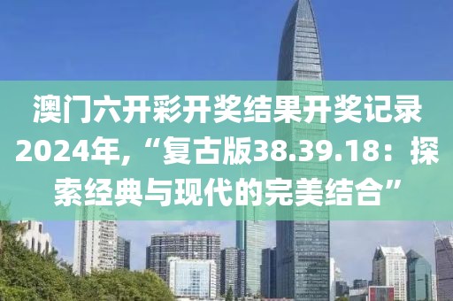澳门六开彩开奖结果开奖记录2024年,“复古版38.39.18：探索经典与现代的完美结合”