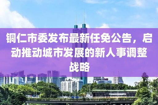 铜仁市委发布最新任免公告，启动推动城市发展的新人事调整战略