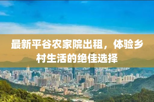 最新平谷农家院出租，体验乡村生活的绝佳选择