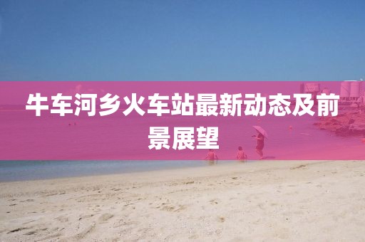 牛车河乡火车站最新动态及前景展望