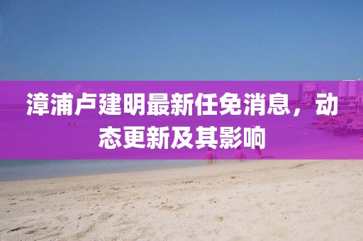漳浦卢建明最新任免消息，动态更新及其影响