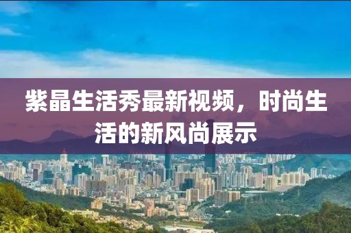 紫晶生活秀最新视频，时尚生活的新风尚展示