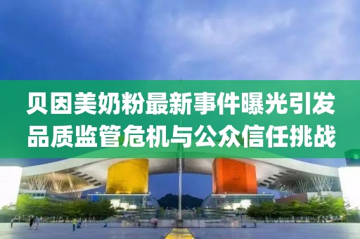 贝因美奶粉最新事件曝光引发品质监管危机与公众信任挑战