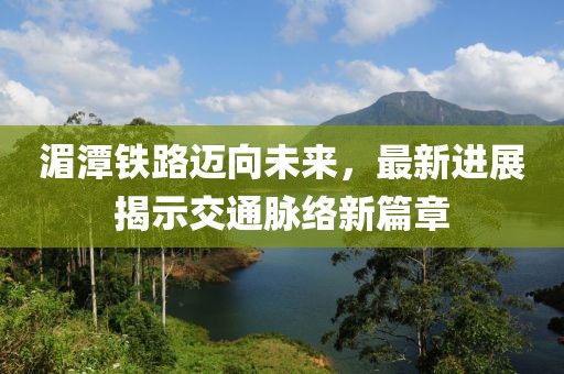 湄潭铁路迈向未来，最新进展揭示交通脉络新篇章