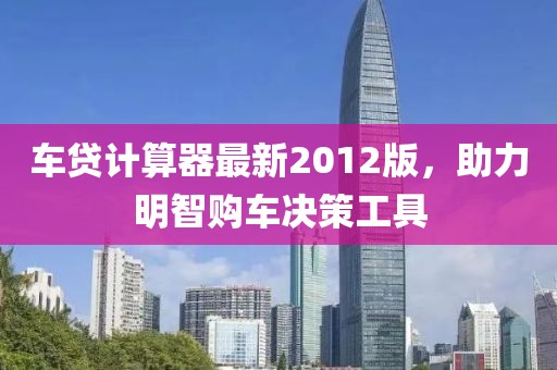 车贷计算器最新2012版，助力明智购车决策工具