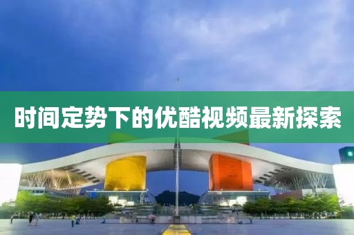 时间定势下的优酷视频最新探索