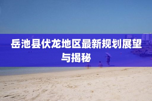 岳池县伏龙地区最新规划展望与揭秘