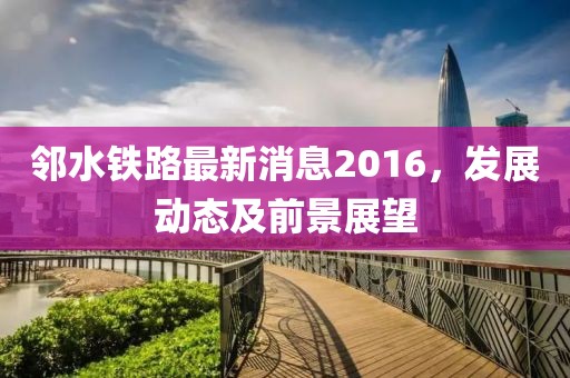 邻水铁路最新消息2016，发展动态及前景展望