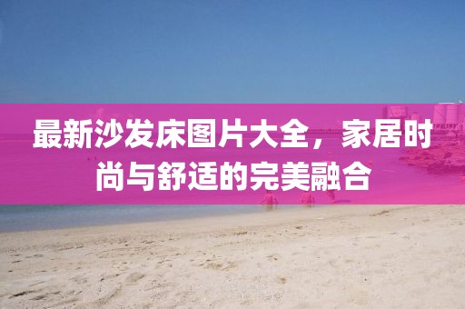 最新沙发床图片大全，家居时尚与舒适的完美融合