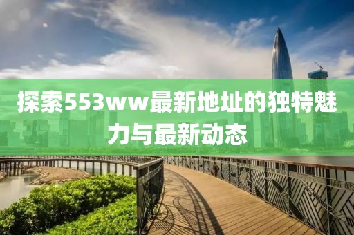 探索553ww最新地址的独特魅力与最新动态