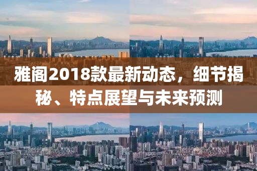 雅阁2018款最新动态，细节揭秘、特点展望与未来预测