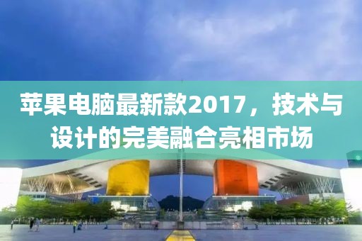 苹果电脑最新款2017，技术与设计的完美融合亮相市场