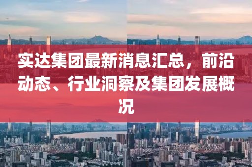 实达集团最新消息汇总，前沿动态、行业洞察及集团发展概况